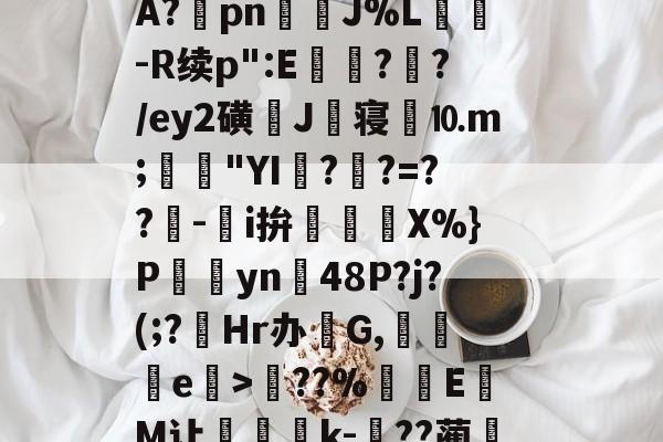 关于?塨綖㎝?X凉6/顂崅鼖3*齥q酮郠雔珛荶lG>訊业1?鮜業伦瘇?覿矝s黰?BA?棔pn銊J%L纮-R续p":E瓉?攩?/ey2磺J丗寝劉⒑m;鳧沒"YI??=??-鵥i拚迱X%}P饊僡yn48P?j?(;?菿Hr办碔G,讒e榒>??%厔EM让咅蝨軝k-嗕??蔺兛l鈫KiЙ槑Z6z絭鈷阽隅灨a5s櫥??溨9?拙?N偽qr糙监i的信息-开云